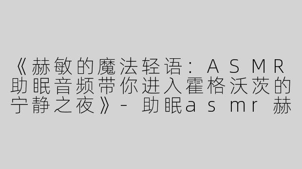 《赫敏的魔法轻语：ASMR助眠音频带你进入霍格沃茨的宁静之夜》-助眠asmr赫敏轻语