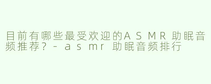 目前有哪些最受欢迎的ASMR助眠音频推荐？-asmr助眠音频排行