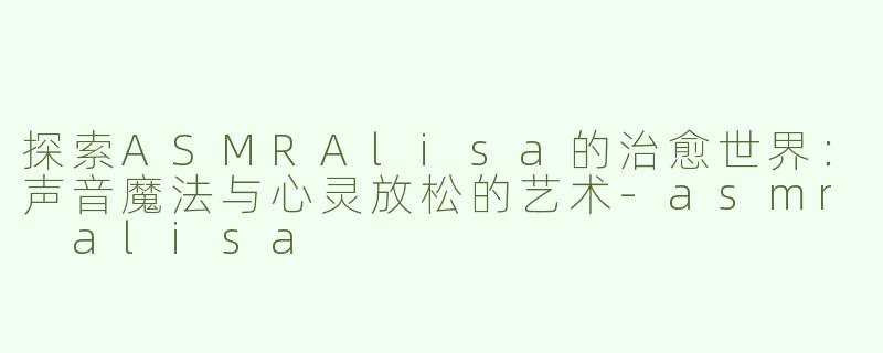 探索ASMRAlisa的治愈世界：声音魔法与心灵放松的艺术-asmr alisa