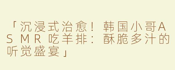 「沉浸式治愈！韩国小哥ASMR吃羊排：酥脆多汁的听觉盛宴」