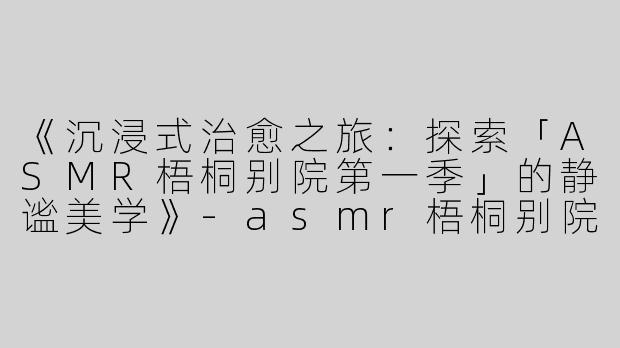 《沉浸式治愈之旅：探索「ASMR梧桐别院第一季」的静谧美学》-asmr梧桐别院第一季