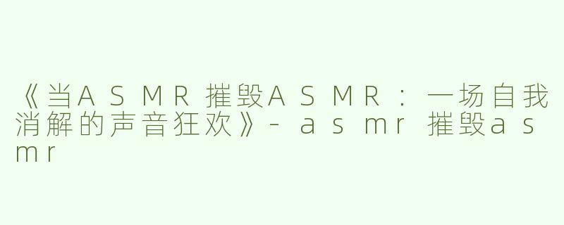 《当ASMR摧毁ASMR：一场自我消解的声音狂欢》-asmr摧毁asmr