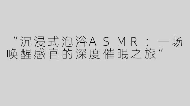 “沉浸式泡浴ASMR：一场唤醒感官的深度催眠之旅”