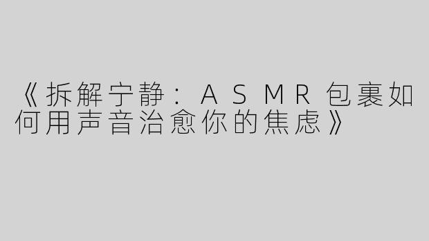 《拆解宁静：ASMR包裹如何用声音治愈你的焦虑》