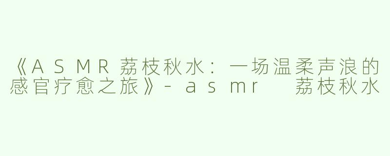《ASMR荔枝秋水：一场温柔声浪的感官疗愈之旅》-asmr 荔枝秋水
