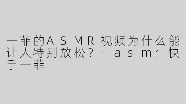 一菲的ASMR视频为什么能让人特别放松？-asmr快手一菲