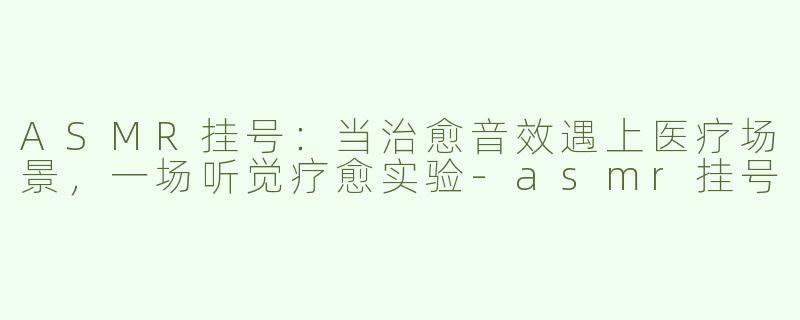 ASMR挂号：当治愈音效遇上医疗场景，一场听觉疗愈实验-asmr挂号