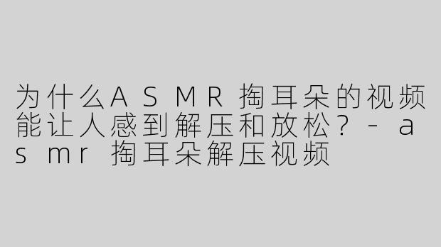 为什么ASMR掏耳朵的视频能让人感到解压和放松？-asmr掏耳朵解压视频