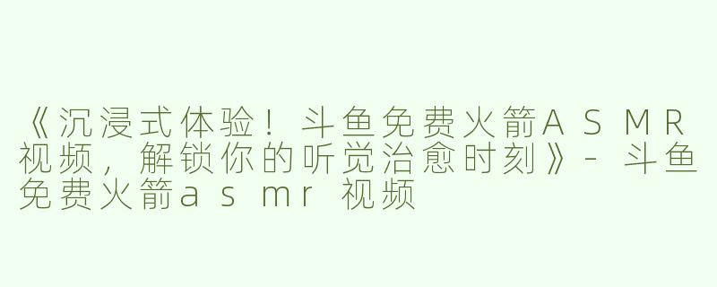 《沉浸式体验！斗鱼免费火箭ASMR视频，解锁你的听觉治愈时刻》-斗鱼免费火箭asmr视频