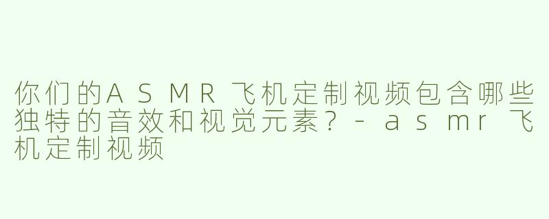 你们的ASMR飞机定制视频包含哪些独特的音效和视觉元素？-asmr飞机定制视频