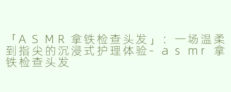 「ASMR拿铁检查头发」：一场温柔到指尖的沉浸式护理体验-asmr拿铁检查头发