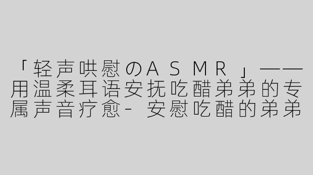 「轻声哄慰のASMR」——用温柔耳语安抚吃醋弟弟的专属声音疗愈-安慰吃醋的弟弟asmr