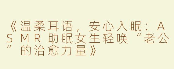 《温柔耳语，安心入眠：ASMR助眠女生轻唤“老公”的治愈力量》