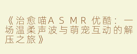 《治愈喵ASMR优酷：一场温柔声波与萌宠互动的解压之旅》