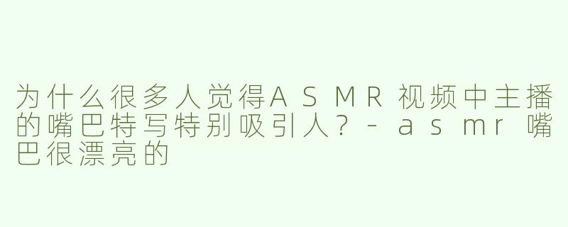 为什么很多人觉得ASMR视频中主播的嘴巴特写特别吸引人？-asmr嘴巴很漂亮的