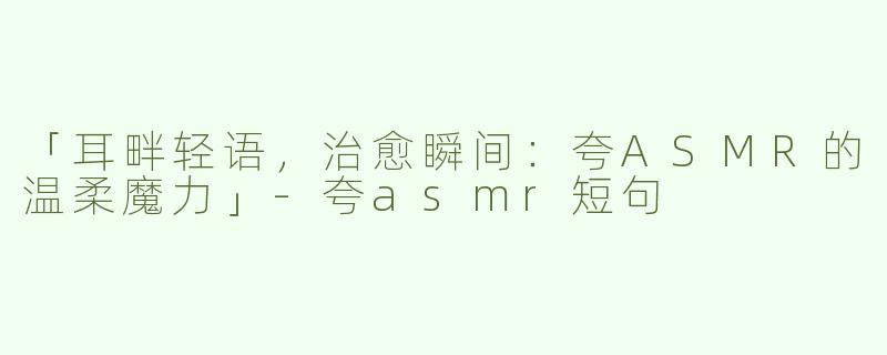 「耳畔轻语，治愈瞬间：夸ASMR的温柔魔力」-夸asmr短句