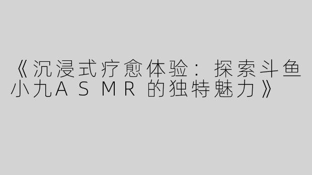 《沉浸式疗愈体验：探索斗鱼小九ASMR的独特魅力》