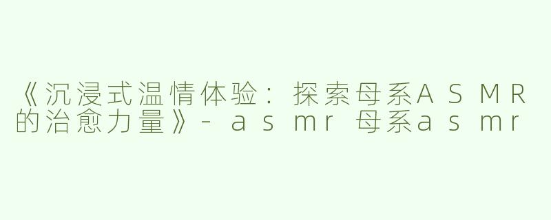 《沉浸式温情体验：探索母系ASMR的治愈力量》-asmr母系asmr