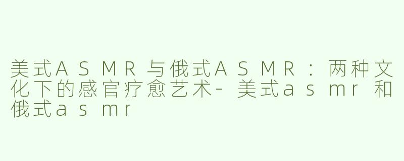 美式ASMR与俄式ASMR：两种文化下的感官疗愈艺术-美式asmr和俄式asmr