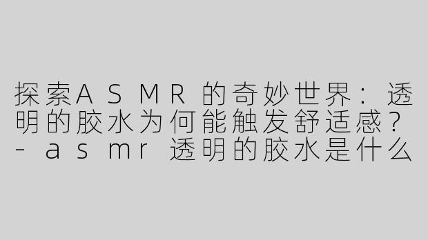 探索ASMR的奇妙世界：透明的胶水为何能触发舒适感？-asmr透明的胶水是什么