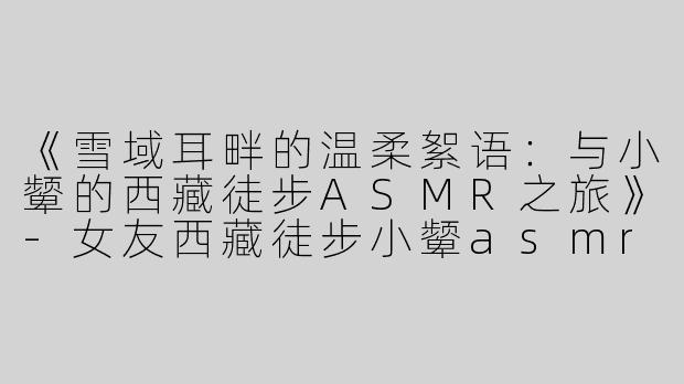 《雪域耳畔的温柔絮语：与小颦的西藏徒步ASMR之旅》-女友西藏徒步小颦asmr