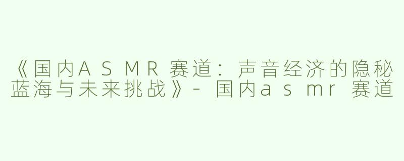 《国内ASMR赛道：声音经济的隐秘蓝海与未来挑战》-国内asmr赛道