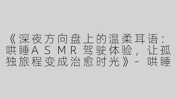 《深夜方向盘上的温柔耳语：哄睡ASMR驾驶体验，让孤独旅程变成治愈时光》-哄睡asmr开车