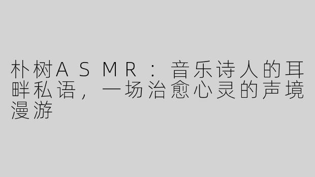 朴树ASMR：音乐诗人的耳畔私语，一场治愈心灵的声境漫游