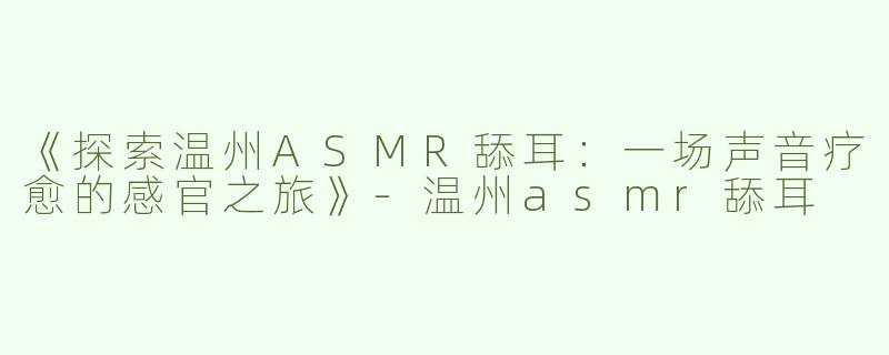 《探索温州ASMR舔耳：一场声音疗愈的感官之旅》-温州asmr舔耳