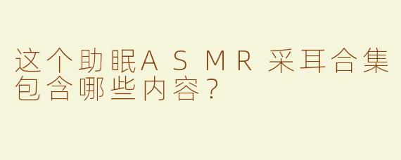 这个助眠ASMR采耳合集包含哪些内容？