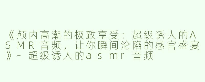 《颅内高潮的极致享受：超级诱人的ASMR音频，让你瞬间沦陷的感官盛宴》-超级诱人的asmr音频