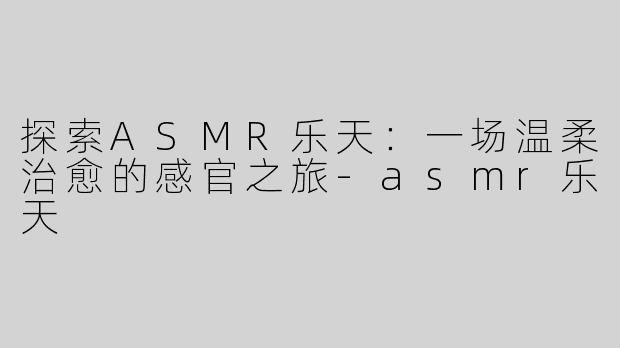 探索ASMR乐天：一场温柔治愈的感官之旅-asmr乐天