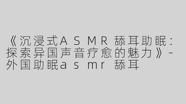 《沉浸式ASMR舔耳助眠：探索异国声音疗愈的魅力》-外国助眠asmr舔耳