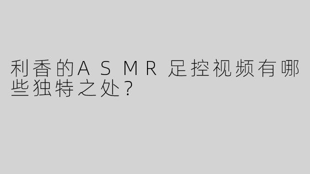 利香的ASMR足控视频有哪些独特之处？