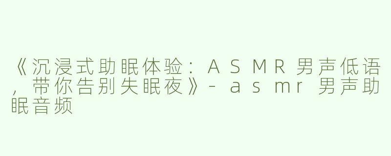 《沉浸式助眠体验：ASMR男声低语，带你告别失眠夜》-asmr男声助眠音频