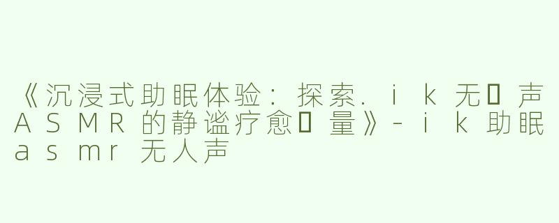 《沉浸式助眠体验：探索.ik无⼈声ASMR的静谧疗愈⼒量》-ik助眠asmr无人声