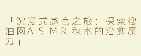 「沉浸式感官之旅：探索搜油网ASMR秋水的治愈魔力」
