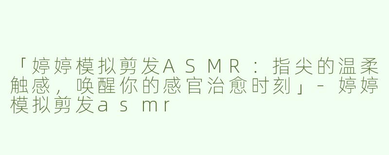 「婷婷模拟剪发ASMR：指尖的温柔触感，唤醒你的感官治愈时刻」-婷婷模拟剪发asmr