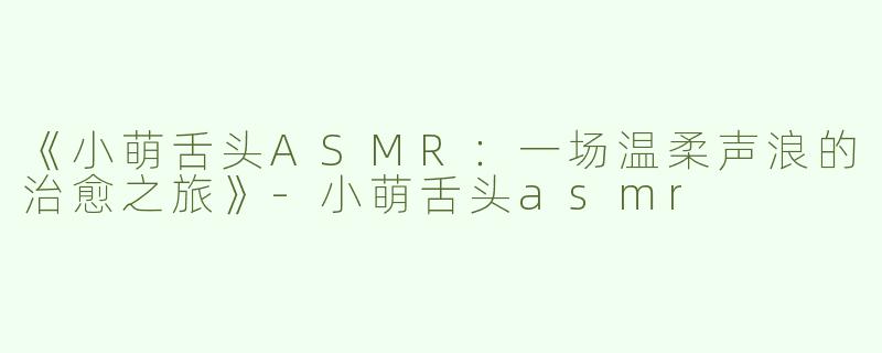 《小萌舌头ASMR：一场温柔声浪的治愈之旅》-小萌舌头asmr