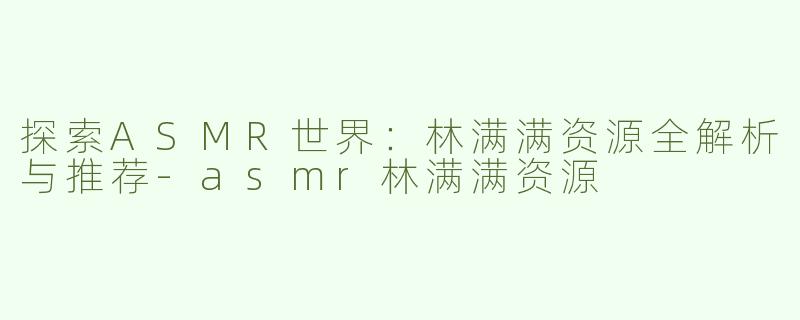 探索ASMR世界：林满满资源全解析与推荐