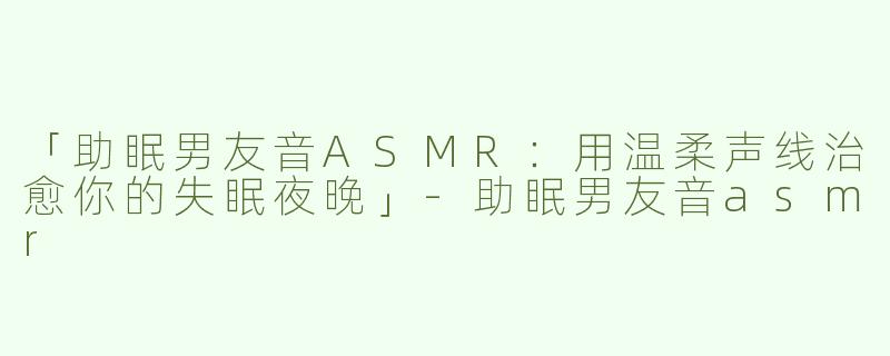「助眠男友音ASMR：用温柔声线治愈你的失眠夜晚」-助眠男友音asmr