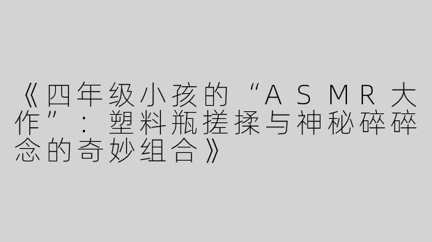 《四年级小孩的“ASMR大作”：塑料瓶搓揉与神秘碎碎念的奇妙组合》