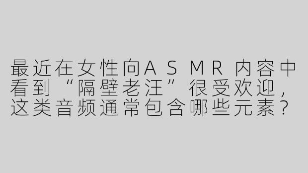 最近在女性向ASMR内容中看到“隔壁老汪”很受欢迎，这类音频通常包含哪些元素？为什么特别吸引女性听众？-女性向隔壁老汪asmr