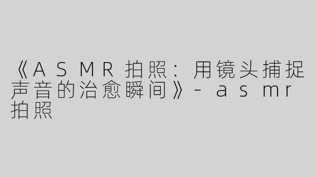 《ASMR拍照：用镜头捕捉声音的治愈瞬间》-asmr拍照