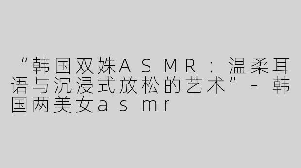 “韩国双姝ASMR：温柔耳语与沉浸式放松的艺术”-韩国两美女asmr