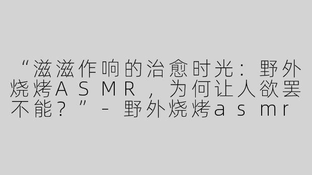 “滋滋作响的治愈时光：野外烧烤ASMR，为何让人欲罢不能？”-野外烧烤asmr叫什么