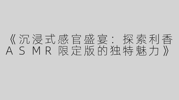 《沉浸式感官盛宴：探索利香ASMR限定版的独特魅力》