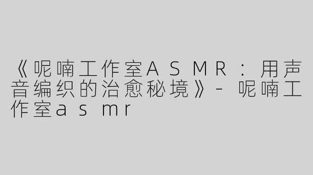 《呢喃工作室ASMR：用声音编织的治愈秘境》-呢喃工作室asmr
