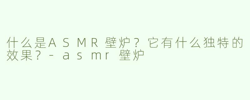 什么是ASMR壁炉？它有什么独特的效果？-asmr壁炉