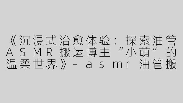 《沉浸式治愈体验：探索油管ASMR搬运博主“小萌”的温柔世界》-asmr油管搬运小萌